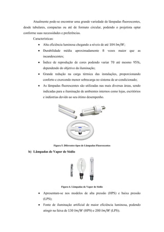 Atualmente pode-se encontrar uma grande variedade de lâmpadas fluorescentes,
desde tubulares, compactas ou até de formato circular, podendo o projetista optar
conforme suas necessidades e preferências.
Características:
Alta eficiência luminosa chegando a níveis de até ;
Durabilidade média aproximadamente vezes maior que as
incandescentes;
Índice de reprodução de cores podendo variar até mesmo ,
dependendo do objetivo da iluminação;
Grande redução na carga térmica das instalações, proporcionando
conforto e exercendo menor sobrecarga no sistema de ar-condicionado;
As lâmpadas fluorescentes são utilizadas nas mais diversas áreas, sendo
indicadas para a iluminação de ambientes internos como lojas, escritórios
e indústrias devido ao seu ótimo desempenho.
Figura 5. Diferentes tipos de Lâmpadas Fluorescentes
b) Lâmpadas de Vapor de Sódio
Figura 6. Lâmpadas de Vapor de Sódio
Apresentam-se nos modelos de alta pressão (HPS) e baixa pressão
(LPS);
Fonte de iluminação artificial de maior eficiência luminosa, podendo
atingir na faixa de (HPS) e (LPS);
 