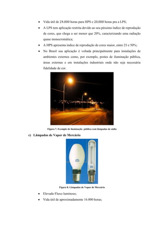 Vida útil de horas para HPS e horas pra a LPS;
A LPS tem aplicação restrita devido ao seu péssimo índice de reprodução
de cores, que chega a ser menor que 20%, caracterizando uma radiação
quase monocromática;
A HPS apresenta índice de reprodução de cores maior, entre 23 e 50%;
No Brasil sua aplicação é voltada principalmente para instalações de
ambientes externos como, por exemplo, postes de iluminação pública,
áreas externas e em instalações industriais onde não seja necessária
fidelidade de cor.
Figura 7. Exemplo de iluminação pública com lâmpadas de sódio
c) Lâmpadas de Vapor de Mercúrio
Figura 8. Lâmpadas de Vapor de Mercúrio
Elevado Fluxo luminoso;
Vida útil de aproximadamente 16.000 horas;
 