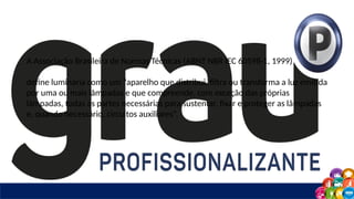 A Associação Brasileira de Normas Técnicas (ABNT NBR IEC 60598-1, 1999)
define luminária como um “aparelho que distribui, filtra ou transforma a luz emitida
por uma ou mais lâmpadas e que compreende, com exceção das próprias
lâmpadas, todas as partes necessárias para sustentar, fixar e proteger as lâmpadas
e, quando necessário, circuitos auxiliares”.
 