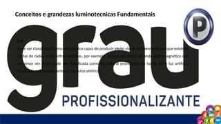 Conceitos e grandezas luminotecnicas Fundamentais
Luz
Pode ser classificado como efeito físico capaz de produzir efeito visual. Da mesma forma que existe as
ondas de rádio, ondas infravermelhas, por exemplo. A luz é um efeito de onda eletromagnética que
podemos ver. A luz pode ser classificada como luz natural proviniente da luz do sol e luz artificial
produzida por equipamentos e produtos elétricos.
 