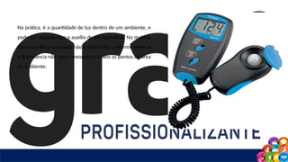 Na prática, é a quantidade de luz dentro de um ambiente, e
pode ser medida com o auxílio de um luxímetro. Na maioria
das vezes fluxo luminoso não é distribuído uniformemente e
a iluminância não será a mesma em todos os pontos da área
do ambiente.
 