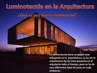 La luminotecnia tiene un papel muy
influyente en la arquitectura. La luz en la
arquitectura ha de estar presente en el
arquitecto todo el tiempo, pues se ha de
usar diferentes tipos de luces en cada
ambiente.
 