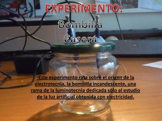 -Este experimento rata sobre el origen de la
  electrotecnia, la bombilla incandescente, una
rama de la luminotecnia dedicada sólo al estudio
   de la luz artificial obtenida con electricidad.
 