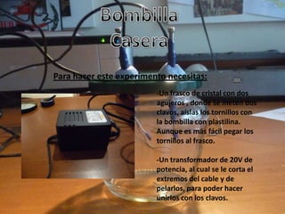 Para hacer este experimento necesitas:
                         -Un frasco de cristal con dos
                         agujeros , donde se meten dos
                         clavos, aíslas los tornillos con
                         la bombilla con plastilina.
                         Aunque es más fácil pegar los
                         tornillos al frasco.

                         -Un transformador de 20V de
                         potencia, al cual se le corta el
                         extremos del cable y de
                         pelarlos, para poder hacer
                         unirlos con los clavos.
 