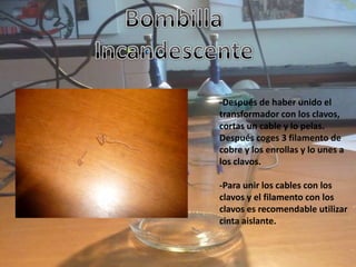 -Después de haber unido el
transformador con los clavos,
cortas un cable y lo pelas.
Después coges 3 filamento de
cobre y los enrollas y lo unes a
los clavos.

-Para unir los cables con los
clavos y el filamento con los
clavos es recomendable utilizar
cinta aislante.
 