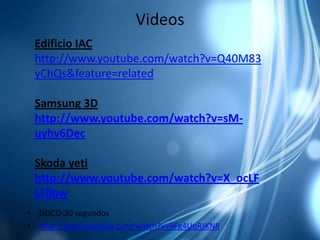 Videos
 Edificio IAC
 http://www.youtube.com/watch?v=Q40M83
 yChQs&feature=related

 Samsung 3D
 http://www.youtube.com/watch?v=sM-
 uyhv6Dec

 Skoda yeti
 http://www.youtube.com/watch?v=X_ocLF
 LF0bw
• DISCO:30 segundos
• http://www.youtube.com/watch?v=9Fg4UqRJKN8
 