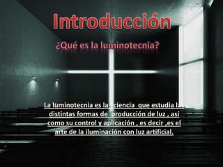 La luminotecnia es la ciencia que estudia las
  distintas formas de producción de luz , así
 como su control y aplicación , es decir ,es el
    arte de la iluminación con luz artificial.
 