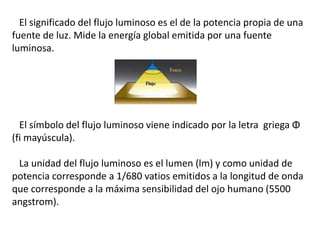 El significado del flujo luminoso es el de la potencia propia de una 
fuente de luz. Mide la energía global emitida por una fuente 
luminosa. 
El símbolo del flujo luminoso viene indicado por la letra griega Φ 
(fi mayúscula). 
La unidad del flujo luminoso es el lumen (lm) y como unidad de 
potencia corresponde a 1/680 vatios emitidos a la longitud de onda 
que corresponde a la máxima sensibilidad del ojo humano (5500 
angstrom). 
 