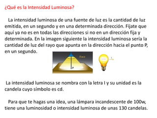 ¿Qué es la Intensidad Luminosa? 
La intensidad luminosa de una fuente de luz es la cantidad de luz 
emitida, en un segundo y en una determinada dirección. Fíjate que 
aquí ya no es en todas las direcciones si no en un dirección fija y 
determinada. En la imagen siguiente la intensidad luminosa sería la 
cantidad de luz del rayo que apunta en la dirección hacia el punto P, 
en un segundo. 
La intensidad luminosa se nombra con la letra I y su unidad es la 
candela cuyo símbolo es cd. 
Para que te hagas una idea, una lámpara incandescente de 100w, 
tiene una luminosidad o intensidad luminosa de unas 130 candelas. 
 