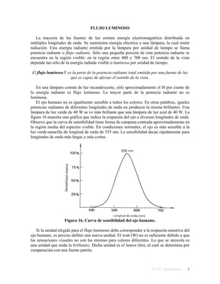 FLUJO LUMINOSO
La mayoría de las fuentes de luz emiten energía electromagnética distribuida en
múltiples longitudes de onda. Se suministra energía eléctrica a una lámpara, la cual emite
radiación. Esta energía radiante emitida por la lámpara por unidad de tiempo se llama
potencia radiante o flujo radiante. Sólo una pequeña porción de esta potencia radiante se
encuentra en la región visible: en la región entre 400 y 700 nm. El sentido de la vista
depende tan sólo de la energía radiada visible o luminosa por unidad de tiempo.
El flujo luminoso F es la parte de la potencia radiante total emitida por una fuente de luz
que es capaz de afectar el sentido de la vista.
En una lámpara común de luz incandescente, sólo aproximadamente el l0 por ciento de
la energía radiante es flujo luminoso. La mayor parte de la potencia radiante no es
luminosa.
El ojo humano no es igualmente sensible a todos los colores. En otras palabras, iguales
potencias radiantes de diferentes longitudes de onda no producen la misma brillantez. Una
lámpara de luz verde de 40 W se ve más brillante que una lámpara de luz azul de 40 W. La
figura 16 muestra una gráfica que indica la respuesta del ojo a diversas longitudes de onda.
Observe que la curva de sensibilidad tiene forma de campana centrada aproximadamente en
la región media del espectro visible. En condiciones normales, el ojo es más sensible a la
luz verde-amarilla de longitud de onda de 555 nm. La sensibilidad decae rápidamente para
longitudes de onda más largas y más cortas.
Figura 16. Curva de sensibilidad del ojo humano.
Si la unidad elegida para el flujo luminoso debe corresponder a la respuesta sensitiva del
ojo humano, es preciso definir una nueva unidad. El watt (W) no es suficiente debido a que
las sensaciones visuales no son las mismas para colores diferentes. Lo que se necesita es
una unidad que mida la brillantez. Dicha unidad es el lumen (lm), el cual se determina por
comparación con una fuente patrón.
U1-T2 Iluminación - 1
 