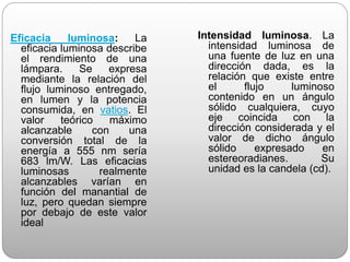 Eficacia luminosa: La
eficacia luminosa describe
el rendimiento de una
lámpara. Se expresa
mediante la relación del
flujo luminoso entregado,
en lumen y la potencia
consumida, en vatios. El
valor teórico máximo
alcanzable con una
conversión total de la
energía a 555 nm sería
683 lm/W. Las eficacias
luminosas realmente
alcanzables varían en
función del manantial de
luz, pero quedan siempre
por debajo de este valor
ideal
Intensidad luminosa. La
intensidad luminosa de
una fuente de luz en una
dirección dada, es la
relación que existe entre
el flujo luminoso
contenido en un ángulo
sólido cualquiera, cuyo
eje coincida con la
dirección considerada y el
valor de dicho ángulo
sólido expresado en
estereoradianes. Su
unidad es la candela (cd).
 