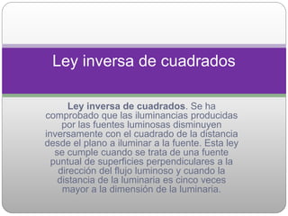 Ley inversa de cuadrados. Se ha
comprobado que las iluminancias producidas
por las fuentes luminosas disminuyen
inversamente con el cuadrado de la distancia
desde el plano a iluminar a la fuente. Esta ley
se cumple cuando se trata de una fuente
puntual de superficies perpendiculares a la
dirección del flujo luminoso y cuando la
distancia de la luminaria es cinco veces
mayor a la dimensión de la luminaria.
Ley inversa de cuadrados
 