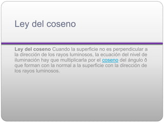 Ley del coseno
Ley del coseno Cuando la superficie no es perpendicular a
la dirección de los rayos luminosos, la ecuación del nivel de
iluminación hay que multiplicarla por el coseno del ángulo ð
que forman con la normal a la superficie con la dirección de
los rayos luminosos.
 