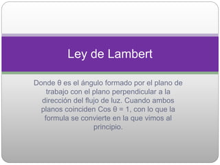 Donde θ es el ángulo formado por el plano de
trabajo con el plano perpendicular a la
dirección del flujo de luz. Cuando ambos
planos coinciden Cos θ = 1, con lo que la
formula se convierte en la que vimos al
principio.
Ley de Lambert
 