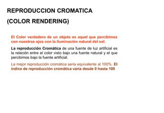 REPRODUCCION CROMATICA
(COLOR RENDERING)
El Color verdadero de un objeto es aquel que percibimos
con nuestros ojos con la iluminación natural del sol.
La reproducción Cromática de una fuente de luz artificial es
la relación entre el color visto bajo una fuente natural y el que
percibimos bajo la fuente artificial.
La mejor reproducción cromática seria equivalente al 100%. El
índice de reproducción cromática varia desde 0 hasta 100
 