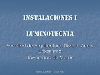INSTALACIONES I

        LUMINOTECNIA
Facultad de Arquitectura, Diseño, Arte y
              Urbanismo
        Universidad de Morón


             INSTALACIONES I - Curso 2012
 