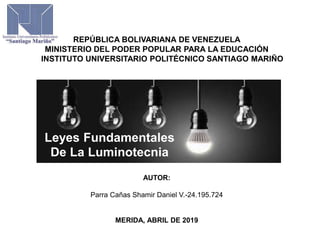 REPÚBLICA BOLIVARIANA DE VENEZUELA
MINISTERIO DEL PODER POPULAR PARA LA EDUCACIÓN
INSTITUTO UNIVERSITARIO POLITÉCNICO SANTIAGO MARIÑO
AUTOR:
Parra Cañas Shamir Daniel V.-24.195.724
MERIDA, ABRIL DE 2019
Leyes Fundamentales
De La Luminotecnia
 