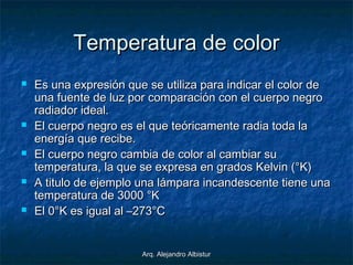 Arq. Alejandro AlbisturArq. Alejandro Albistur
Temperatura de colorTemperatura de color
 Es una expresión que se utiliza para indicar el color deEs una expresión que se utiliza para indicar el color de
una fuente de luz por comparación con el cuerpo negrouna fuente de luz por comparación con el cuerpo negro
radiador ideal.radiador ideal.
 El cuerpo negro es el que teóricamente radia toda laEl cuerpo negro es el que teóricamente radia toda la
energía que recibe.energía que recibe.
 El cuerpo negro cambia de color al cambiar suEl cuerpo negro cambia de color al cambiar su
temperatura, la que se expresa en grados Kelvin (°K)temperatura, la que se expresa en grados Kelvin (°K)
 A titulo de ejemplo una lámpara incandescente tiene unaA titulo de ejemplo una lámpara incandescente tiene una
temperatura de 3000 °Ktemperatura de 3000 °K
 El 0°K es igual al –273°CEl 0°K es igual al –273°C
 