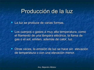 Arq. Alejandro AlbisturArq. Alejandro Albistur
Producción de la luzProducción de la luz
 La luz se produce de varias formas.La luz se produce de varias formas.
 Los cuerpos o gases a muy alta temperatura, comoLos cuerpos o gases a muy alta temperatura, como
el filamento de una lámpara eléctrica, la llama deel filamento de una lámpara eléctrica, la llama de
gas o el sol, emiten, además de calor, luz.gas o el sol, emiten, además de calor, luz.
 Otras veces, la emisión de luz se hace sin elevaciónOtras veces, la emisión de luz se hace sin elevación
de temperatura o con una elevación menor.de temperatura o con una elevación menor.
 