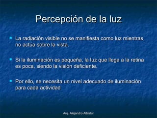 Arq. Alejandro AlbisturArq. Alejandro Albistur
Percepción de la luzPercepción de la luz
 La radiación visible no se manifiesta como luz mientrasLa radiación visible no se manifiesta como luz mientras
no actúa sobre la vista.no actúa sobre la vista.
 Si la iluminación es pequeña, la luz que llega a la retinaSi la iluminación es pequeña, la luz que llega a la retina
es poca, siendo la visión deficiente.es poca, siendo la visión deficiente.
 Por ello, se necesita un nivel adecuado de iluminaciónPor ello, se necesita un nivel adecuado de iluminación
para cada actividadpara cada actividad
 