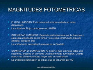 Arq. Alejandro AlbisturArq. Alejandro Albistur
MAGNITUDES FOTOMETRICASMAGNITUDES FOTOMETRICAS
 FLUJO LUMINOSO: Es la potencia luminosa radiada en todasFLUJO LUMINOSO: Es la potencia luminosa radiada en todas
direcciones.-direcciones.-
 La unidad del Flujo Luminoso es el LUMEN.La unidad del Flujo Luminoso es el LUMEN.
 INTENSIDAD LUMINOSA: Depende particularmente por la dirección yINTENSIDAD LUMINOSA: Depende particularmente por la dirección y
ésta está relacionada con la forma y su propia construcción (tipo deésta está relacionada con la forma y su propia construcción (tipo de
ampolla, casquillo, etc)ampolla, casquillo, etc)
 La unidad de la Intensidad Luminosa es la CandelaLa unidad de la Intensidad Luminosa es la Candela
 ILUMINANCIA O ILUMINACION: Al incidir el flujo luminoso sobre unaILUMINANCIA O ILUMINACION: Al incidir el flujo luminoso sobre una
superficie, produce en la misma una determinada iluminación. Cuantosuperficie, produce en la misma una determinada iluminación. Cuanto
mayor sea el flujo luminoso, mayor será su iluminación.mayor sea el flujo luminoso, mayor será su iluminación.
 La unidad de iluminación es el Lux, que es el Lumen por m2La unidad de iluminación es el Lux, que es el Lumen por m2
 