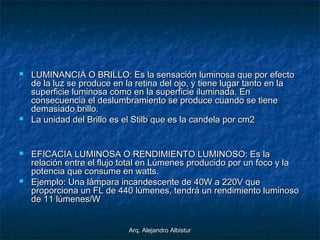 Arq. Alejandro AlbisturArq. Alejandro Albistur
 LUMINANCIA O BRILLO: Es la sensación luminosa que por efectoLUMINANCIA O BRILLO: Es la sensación luminosa que por efecto
de la luz se produce en la retina del ojo, y tiene lugar tanto en lade la luz se produce en la retina del ojo, y tiene lugar tanto en la
superficie luminosa como en la superficie iluminada. Ensuperficie luminosa como en la superficie iluminada. En
consecuencia el deslumbramiento se produce cuando se tieneconsecuencia el deslumbramiento se produce cuando se tiene
demasiado brillo.demasiado brillo.
 La unidad del Brillo es el Stilb que es la candela por cm2La unidad del Brillo es el Stilb que es la candela por cm2
 EFICACIA LUMINOSA O RENDIMIENTO LUMINOSO: Es laEFICACIA LUMINOSA O RENDIMIENTO LUMINOSO: Es la
relación entre el flujo total en Lúmenes producido por un foco y larelación entre el flujo total en Lúmenes producido por un foco y la
potencia que consume en watts.potencia que consume en watts.
 Ejemplo: Una lámpara incandescente de 40W a 220V queEjemplo: Una lámpara incandescente de 40W a 220V que
proporciona un FL de 440 lúmenes, tendrá un rendimiento luminosoproporciona un FL de 440 lúmenes, tendrá un rendimiento luminoso
de 11 lúmenes/Wde 11 lúmenes/W
 
