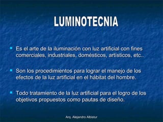 Arq. Alejandro AlbisturArq. Alejandro Albistur
 Es el arte de la iluminación con luz artificial con finesEs el arte de la iluminación con luz artificial con fines
comerciales, industriales, domésticos, artísticos, etc..comerciales, industriales, domésticos, artísticos, etc..
 Son los procedimientos para lograr el manejo de losSon los procedimientos para lograr el manejo de los
efectos de la luz artificial en el hábitat del hombre.efectos de la luz artificial en el hábitat del hombre.
 Todo tratamiento de la luz artificial para el logro de losTodo tratamiento de la luz artificial para el logro de los
objetivos propuestos como pautas de diseño.objetivos propuestos como pautas de diseño.
 