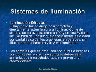Arq. Alejandro AlbisturArq. Alejandro Albistur
Sistemas de iluminaciónSistemas de iluminación
 Iluminación Directa:Iluminación Directa:
El flujo de la luz se dirige casi completa yEl flujo de la luz se dirige casi completa y
directamente sobre la zona a iluminar. Con estedirectamente sobre la zona a iluminar. Con este
sistema se aprovecha entre un 90 y un 100 % de lasistema se aprovecha entre un 90 y un 100 % de la
luz. Se trata de una luz que generalmente está dadaluz. Se trata de una luz que generalmente está dada
por pantallas colgantes o apliques en paredes, sinpor pantallas colgantes o apliques en paredes, sin
difusor entre la lámpara y la zona iluminada.difusor entre la lámpara y la zona iluminada.
 Las sombras que se producen son duras e intensas.Las sombras que se producen son duras e intensas.
Los contrastes entre luz y sombras deben estarLos contrastes entre luz y sombras deben estar
armonizados o calculados para no provocar unarmonizados o calculados para no provocar un
efecto violento.efecto violento.
 
