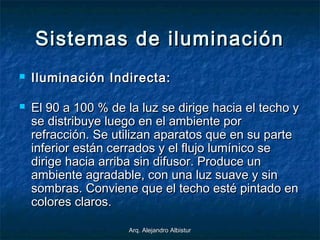 Arq. Alejandro AlbisturArq. Alejandro Albistur
Sistemas de iluminaciónSistemas de iluminación
 Iluminación Indirecta:Iluminación Indirecta:
 El 90 a 100 % de la luz se dirige hacia el techo yEl 90 a 100 % de la luz se dirige hacia el techo y
se distribuye luego en el ambiente porse distribuye luego en el ambiente por
refracción. Se utilizan aparatos que en su parterefracción. Se utilizan aparatos que en su parte
inferior están cerrados y el flujo lumínico seinferior están cerrados y el flujo lumínico se
dirige hacia arriba sin difusor. Produce undirige hacia arriba sin difusor. Produce un
ambiente agradable, con una luz suave y sinambiente agradable, con una luz suave y sin
sombras. Conviene que el techo esté pintado ensombras. Conviene que el techo esté pintado en
colores claros.colores claros.
 