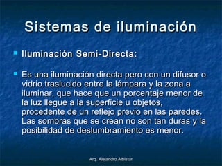 Arq. Alejandro AlbisturArq. Alejandro Albistur
Sistemas de iluminaciónSistemas de iluminación
 Iluminación Semi-Directa:Iluminación Semi-Directa:
 Es una iluminación directa pero con un difusor oEs una iluminación directa pero con un difusor o
vidrio traslucido entre la lámpara y la zona avidrio traslucido entre la lámpara y la zona a
iluminar, que hace que un porcentaje menor deiluminar, que hace que un porcentaje menor de
la luz llegue a la superficie u objetos,la luz llegue a la superficie u objetos,
procedente de un reflejo previo en las paredes.procedente de un reflejo previo en las paredes.
Las sombras que se crean no son tan duras y laLas sombras que se crean no son tan duras y la
posibilidad de deslumbramiento es menor.posibilidad de deslumbramiento es menor.
 