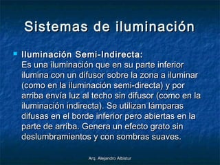 Arq. Alejandro AlbisturArq. Alejandro Albistur
Sistemas de iluminaciónSistemas de iluminación
 Iluminación Semi-Indirecta:Iluminación Semi-Indirecta:
Es una iluminación que en su parte inferiorEs una iluminación que en su parte inferior
ilumina con un difusor sobre la zona a iluminarilumina con un difusor sobre la zona a iluminar
(como en la iluminación semi-directa) y por(como en la iluminación semi-directa) y por
arriba envía luz al techo sin difusor (como en laarriba envía luz al techo sin difusor (como en la
iluminación indirecta). Se utilizan lámparasiluminación indirecta). Se utilizan lámparas
difusas en el borde inferior pero abiertas en ladifusas en el borde inferior pero abiertas en la
parte de arriba. Genera un efecto grato sinparte de arriba. Genera un efecto grato sin
deslumbramientos y con sombras suaves.deslumbramientos y con sombras suaves.
 