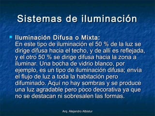 Arq. Alejandro AlbisturArq. Alejandro Albistur
Sistemas de iluminaciónSistemas de iluminación
 Iluminación Difusa o Mixta:Iluminación Difusa o Mixta:
En este tipo de iluminación el 50 % de la luz seEn este tipo de iluminación el 50 % de la luz se
dirige difusa hacia el techo, y de allí es reflejada,dirige difusa hacia el techo, y de allí es reflejada,
y el otro 50 % se dirige difusa hacia la zona ay el otro 50 % se dirige difusa hacia la zona a
iluminar. Una bocha de vidrio blanco, poriluminar. Una bocha de vidrio blanco, por
ejemplo, es un tipo de iluminación difusa; envíaejemplo, es un tipo de iluminación difusa; envía
el flujo de luz a toda la habitación peroel flujo de luz a toda la habitación pero
difuminado. Aquí no hay sombras y se producedifuminado. Aquí no hay sombras y se produce
una luz agradable pero poco decorativa ya queuna luz agradable pero poco decorativa ya que
no se destacan ni sobresalen las formas.no se destacan ni sobresalen las formas.
 
