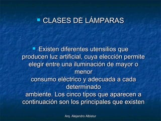 Arq. Alejandro AlbisturArq. Alejandro Albistur
..
 CLASES DE LÁMPARASCLASES DE LÁMPARAS
 Existen diferentes utensilios queExisten diferentes utensilios que
producen luz artificial, cuya elección permiteproducen luz artificial, cuya elección permite
elegir entre una iluminación de mayor oelegir entre una iluminación de mayor o
menormenor
consumo eléctrico y adecuada a cadaconsumo eléctrico y adecuada a cada
determinadodeterminado
ambiente. Los cinco tipos que aparecen aambiente. Los cinco tipos que aparecen a
continuación son los principales que existencontinuación son los principales que existen
 