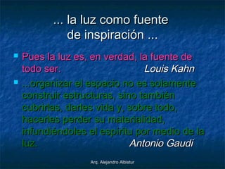 Arq. Alejandro AlbisturArq. Alejandro Albistur
... la luz como fuente... la luz como fuente
de inspiración ...de inspiración ...
 Pues la luz es, en verdad, la fuente dePues la luz es, en verdad, la fuente de
todo ser.todo ser. Louis KahnLouis Kahn
 ...organizar el espacio no es solamente...organizar el espacio no es solamente
construir estructuras, sino tambiénconstruir estructuras, sino también
cubrirlas, darles vida y, sobre todo,cubrirlas, darles vida y, sobre todo,
hacerles perder su materialidad,hacerles perder su materialidad,
infundiéndoles el espíritu por medio de lainfundiéndoles el espíritu por medio de la
luz.luz. Antonio GaudiAntonio Gaudi
 