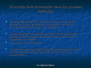 Arq. Alejandro AlbisturArq. Alejandro Albistur
El estudio de la iluminación tieneEl estudio de la iluminación tiene tres posiblestres posibles
vertientevertientess::
 Se debe plantear como un fenómeno físico.Se debe plantear como un fenómeno físico. DondeDonde hay quehay que
conocer las ondas, la definición y naturaleza de la luz, asíconocer las ondas, la definición y naturaleza de la luz, así
como las magnitudes y leyes que intervienen.como las magnitudes y leyes que intervienen.
 Se debe plantear como técnica aplicada.Se debe plantear como técnica aplicada. Donde seDonde se empleaempleann elel
método de cálculo de alumbrado de interiores que de formamétodo de cálculo de alumbrado de interiores que de forma
sistemática nos verificansistemática nos verifican
 los proyectos de iluminación.los proyectos de iluminación.
 Se debe plantear como técnica plástica que permite el manejoSe debe plantear como técnica plástica que permite el manejo
a través del conocimiento, el diseño de los efectos y susa través del conocimiento, el diseño de los efectos y sus
consecuencias.consecuencias.
 