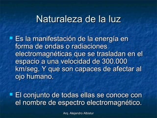 Arq. Alejandro AlbisturArq. Alejandro Albistur
Naturaleza de la luzNaturaleza de la luz
 Es la manifestación de la energía enEs la manifestación de la energía en
forma de ondas o radiacionesforma de ondas o radiaciones
electromagnéticas que se trasladan en elelectromagnéticas que se trasladan en el
espacio a una velocidad de 300.000espacio a una velocidad de 300.000
km/seg. Y que son capaces de afectar alkm/seg. Y que son capaces de afectar al
ojo humano.ojo humano.
 El conjunto de todas ellas se conoce conEl conjunto de todas ellas se conoce con
el nombre de espectro electromagnético.el nombre de espectro electromagnético.
 