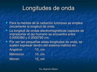 Arq. Alejandro AlbisturArq. Alejandro Albistur
Longitudes de ondaLongitudes de onda
 Para la medida de la radiación luminosa se empleaPara la medida de la radiación luminosa se emplea
únicamente la longitud de onda.únicamente la longitud de onda.
 La longitud de ondas electromagnéticas capaces deLa longitud de ondas electromagnéticas capaces de
impresionar el ojo humano se encuentra entreimpresionar el ojo humano se encuentra entre
0.0000380 y 0.0000780 cm.0.0000380 y 0.0000780 cm.
 Por ser tan pequeñas estas longitudes de onda, sePor ser tan pequeñas estas longitudes de onda, se
suelen expresar dentro del sistema métrico en:suelen expresar dentro del sistema métrico en:
AngstronAngstron 1010-8-8 cm.cm.
MilimicronMilimicron 1010-7-7 cmcm
MicronMicron 1010-4-4 cmcm
 