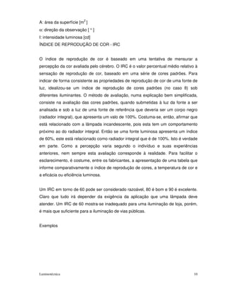 A: área da superfície [m2 ]
α: direção da observação [ ° ]
I: intensidade luminosa [cd]
ÍNDICE DE REPRODUÇÃO DE COR - IRC


O índice de reprodução de cor é baseado em uma tentativa de mensurar a
percepção da cor avaliada pelo cérebro. O IRC é o valor percentual médio relativo à
sensação de reprodução de cor, baseado em uma série de cores padrões. Para
indicar de forma consistente as propriedades de reprodução de cor de uma fonte de
luz, idealizou-se um índice de reprodução de cores padrões (no caso 8) sob
diferentes iluminantes. O método de avaliação, numa explicação bem simplificada,
consiste na avaliação das cores padrões, quando submetidas à luz da fonte a ser
analisada e sob a luz de uma fonte de referência que deveria ser um corpo negro
(radiador integral), que apresenta um valo de 100%. Costuma-se, então, afirmar que
está relacionado com a lâmpada incandescente, pois esta tem um comportamento
próximo ao do radiador integral. Então se uma fonte luminosa apresenta um índice
de 60%, este está relacionado como radiador integral que é de 100%. Isto é verdade
em parte. Como a percepção varia segundo o indivíduo e suas experiências
anteriores, nem sempre esta avaliação corresponde à realidade. Para facilitar o
esclarecimento, é costume, entre os fabricantes, a apresentação de uma tabela que
informe comparativamente o índice de reprodução de cores, a temperatura de cor e
a eficácia ou eficiência luminosa.


Um IRC em torno de 60 pode ser considerado razoável, 80 é bom e 90 é excelente.
Claro que tudo irá depender da exigência da aplicação que uma lâmpada deve
atender. Um IRC de 60 mostra-se inadequado para uma iluminação de loja, porém,
é mais que suficiente para a iluminação de vias públicas.


Exemplos




Luminotécnica                                                                    10
 