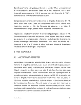 Considera-se “morta” a lâmpada que não mais se acende. O fluxo luminoso nominal
é o fluxo produzido pela lâmpada depois de ter sido “sazonada”, isto é, tenha
funcionado aproximadamente 10% de sua vida provável. O conceito de “vida” é
bastante variável conforme os fabricantes e usuários.


Comparadas com as lâmpadas incandescentes, as lâmpadas de descarga têm vida
média muito mais longa. Ciclos de funcionamento mais curtos, partidas mais
freqüentes, encurtam a vida das lâmpadas de descarga e os ciclos de
funcionamento mais longos, partidas menos freqüentes, aumentam a vida.


No passado a relação entre o número de operações liga/desliga e a redução da vida
útil das lâmpadas fluorescentes era bastante crítica, hoje em dia já não é, uma vez
que o volume de pó ionizante sobre o filamento é bastante grande. No entanto, não
se deve ligar/desligar uma lâmpada fluorescente a cada um ou dois minutos. Se a
freqüência for de 10 a 15 minutos, já vale a pena, pois o custo da lâmpada em
relação ao consumo de energia é compensador.


3- TIPOS DE LÂMPADAS


3.1 – LÂMPADAS INCANDESCENTES


As lâmpadas incandescentes possuem bulbo de vidro, em cujo interior existe um
filamento de tungstênio espiralado, que é levado a incandescência pela passagem
da corrente (efeito Joule). Sua oxidação é evitada pela presença de gás inerte
(Níquel e Argônio) ou vácuo dentro do tubo. O alto fluxo luminoso das novas
lâmpadas incandescente é obtido com filamentos de dupla espiralagem feitos de
tungstênio puríssimo, pois as exigências da nova norma NBR IEC 64, ao definir que
as novas lâmpada incandescentes apresentem fluxo luminoso mais alto, obriga os
produtores a usarem essa tecnologia, que hoje constitui o ponto alto da fabricação
de incandescentes. Embora o filamento duplo tenha custo bem maior que os
filamentos normais, os fabricantes nacionais empenharam-se para que a norma
incluísse a exigência de alto fluxo luminoso, de modo a dificultar a entrada em nosso
mercado de lâmpadas importadas de qualidade inferior.



Luminotécnica                                                                      13
 