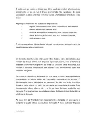 O bulbo pode ser incolor ou leitoso, este último usado para reduzir a luminância ou
ofuscamento. A cor da luz é branco-avermelhada. Na reprodução de cores
sobressaem as cores amarela e vermelha, ficando amortecidas as tonalidades verde
e azul.


As principais finalidades dos bulbos das lâmpadas são:
          -      separar o meio interno, onde opera o filamento do meio externo
          -      diminuir a luminância da fonte de luz
          -      modificar a composição espectral do fluxo luminoso produzido
          -      alterar a distribuição fotométrica do fluxo luminoso produzido
          -      finalidade decorativa.


O vidro empregado na fabricação dos bulbos é normalmente o vidro cal, macio, de
baixa temperatura de amolecimento.




Em lâmpadas ao ar livre, são empregados vidros duros ou vidros-borossilicatos, que
resistem ao choque térmico. Em lâmpadas especiais tubulares, onde o filamento é
colocado axialmente muito próximo ao bulbo são utilizados tubos de quartzo, que
resistem a elevadas temperaturas sem ocorrer o seu amolecimento, como nas
lâmpadas halógenas.


Para diminuir a luminância da fonte de luz, com o que se diminui a probabilidade de
ofuscamentos os bulbos podem ser fosqueados internamente ou pintados. O
fosqueamento interno corresponde ao tratamento do vidro com ácido fluorídrico,
ficando a parte externa do bulbo lisa para evitar-se a aderência de poeira. Esse
fosqueamento interno absorve de 1 a 2% do fluxo luminoso produzido pelo
filamento. A pintura branca é executada com óxido de titânio diminuindo também a
eficiência da lâmpada.


As bases têm por finalidade fixar mecanicamente a lâmpada em seu suporte e
completar a ligação elétrica ao circuito de iluminação. A maior parte das lâmpadas



Luminotécnica                                                                     14
 