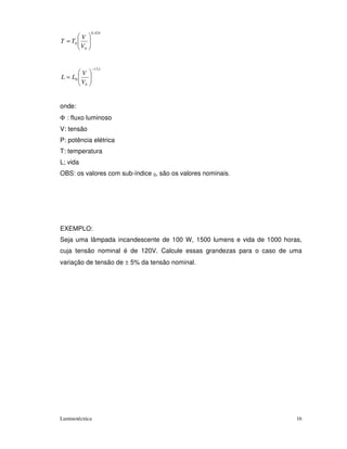 0 , 424
          V
T = T0
          V0


                −13,1
       V
L = L0
       V0


onde:
Φ : fluxo luminoso
V: tensão
P: potência elétrica
T: temperatura
L; vida
OBS: os valores com sub-índice 0, são os valores nominais.




EXEMPLO:
Seja uma lâmpada incandescente de 100 W, 1500 lumens e vida de 1000 horas,
cuja tensão nominal é de 120V. Calcule essas grandezas para o caso de uma
variação de tensão de ± 5% da tensão nominal.




Luminotécnica                                                           16
 