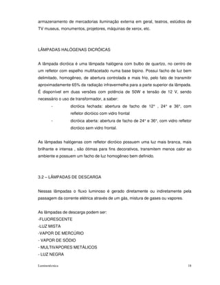 armazenamento de mercadorias iluminação externa em geral, teatros, estúdios de
TV museus, monumentos, projetores, máquinas de xerox, etc.




LÂMPADAS HALÓGENAS DICRÓICAS


A lâmpada dicróica é uma lâmpada halógena com bulbo de quartzo, no centro de
um refletor com espelho multifacetado numa base bipino. Possui facho de luz bem
delimitado, homogêneo, de abertura controlada e mais frio, pelo fato de transmitir
aproximadamente 65% da radiação infravermelha para a parte superior da lâmpada.
É disponível em duas versões com potência de 50W e tensão de 12 V, sendo
necessário o uso de transformador, a saber:
        -        dicróica fechada: abertura de facho de 12° , 24° e 36°, com
                 refletor dicróico com vidro frontal
        -        dicróica aberta: abertura de facho de 24° e 36°, com vidro refletor
                 dicróico sem vidro frontal.


As lâmpadas halógenas com refletor dicróico possuem uma luz mais branca, mais
brilhante e intensa , são ótimas para fins decorativos, transmitem menos calor ao
ambiente e possuem um facho de luz homogêneo bem definido.




3.2 – LÂMPADAS DE DESCARGA


Nessas lâmpadas o fluxo luminoso é gerado diretamente ou indiretamente pela
passagem da corrente elétrica através de um gás, mistura de gases ou vapores.


As lâmpadas de descarga podem ser:
-FLUORESCENTE
-LUZ MISTA
-VAPOR DE MERCÚRIO
- VAPOR DE SÓDIO
- MULTIVAPORES METÁLICOS
- LUZ NEGRA

Luminotécnica                                                                     18
 