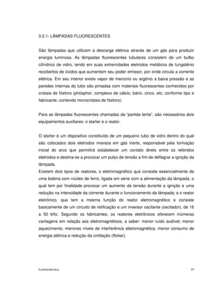 3.2.1- LÂMPADAS FLUORESCENTES


São lâmpadas que utilizam a descarga elétrica através de um gás para produzir
energia luminosa. As lâmpadas fluorescentes tubulares consistem de um bulbo
cilíndrico de vidro, tendo em suas extremidades eletrodos metálicos de tungstênio
recobertos de óxidos que aumentam seu poder emissor, por onde circula a corrente
elétrica. Em seu interior existe vapor de mercúrio ou argônio a baixa pressão e as
paredes internas do tubo são pintadas com materiais fluorescentes conhecidos por
cristais de fósforo (phósphor, complexo de cálcio, bário, zinco, etc, conforme tipo e
fabricante, contendo microcristais de fósforo).


Para as lâmpadas fluorescentes chamadas da “partida lenta”, são necessários dois
equipamentos auxiliares: o starter e o reator.


O starter é um dispositivo constituído de um pequeno tubo de vidro dentro do qual
são colocados dois eletrodos imersos em gás inerte, responsável pela formação
inicial do arco que permitirá estabelecer um contato direto entre os referidos
eletrodos e destina-se a provocar um pulso de tensão a fim de deflagrar a ignição da
lâmpada.
Existem dois tipos de reatores, o eletromagnético que consiste essencialmente de
uma bobina com núcleo de ferro, ligada em série com a alimentação da lâmpada, o
qual tem por finalidade provocar um aumento da tensão durante a ignição e uma
redução na intensidade da corrente durante o funcionamento da lâmpada; e o reator
eletrônico, que tem a mesma função do reator eletromagnético e consiste
basicamente de um circuito de retificação e um inversor oscilante (oscilador), de 16
a 50 kHz. Segundo os fabricantes, os reatores eletrônicos oferecem inúmeras
vantagens em relação aos eletromagnéticos, a saber: menor ruído audível; menor
aquecimento; menores níveis de interferência eletromagnética, menor consumo de
energia elétrica e redução da cintilação (flicker).




Luminotécnica                                                                      19
 