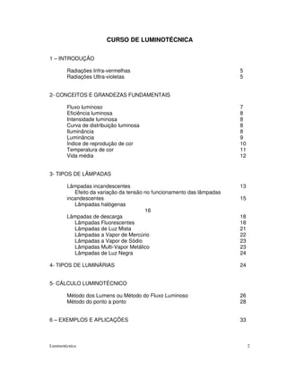 CURSO DE LUMINOTÉCNICA

1 – INTRODUÇÃO

        Radiações Infra-vermelhas                                       5
        Radiações Ultra-violetas                                        5


2- CONCEITOS E GRANDEZAS FUNDAMENTAIS

        Fluxo luminoso                                                  7
        Eficiência luminosa                                             8
        Intensidade luminosa                                            8
        Curva de distribuição luminosa                                  8
        Iluminância                                                     8
        Luminância                                                      9
        Índice de reprodução de cor                                     10
        Temperatura de cor                                              11
        Vida média                                                      12


3- TIPOS DE LÂMPADAS

        Lâmpadas incandescentes                                         13
           Efeito da variação da tensão no funcionamento das lâmpadas
        incandescentes                                                  15
           Lâmpadas halógenas
                                        16
        Lâmpadas de descarga                                            18
           Lâmpadas Fluorescentes                                       18
           Lâmpadas de Luz Mista                                        21
           Lâmpadas a Vapor de Mercúrio                                 22
           Lâmpadas a Vapor de Sódio                                    23
           Lâmpadas Multi-Vapor Metálico                                23
           Lâmpadas de Luz Negra                                        24

4- TIPOS DE LUMINÁRIAS                                                  24


5- CÁLCULO LUMINOTÉCNICO

        Método dos Lumens ou Método do Fluxo Luminoso                   26
        Método do ponto a ponto                                         28


6 – EXEMPLOS E APLICAÇÕES                                               33



Luminotécnica                                                                2
 