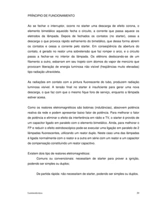 PRÍNCIPIO DE FUNCIONAMENTO


Ao se fechar o interruptor, ocorre no starter uma descarga de efeito corona, o
elemento bimetálico aquecido fecha o circuito, a corrente que passa aquece os
eletrodos da lâmpada. Depois de fechados os contatos (no starter), cessa a
descarga o que provoca rápido esfriamento do bimetálico, que dessa forma abrem
os contatos e cessa a corrente pelo starter. Em conseqüência da abertura do
contato, é gerado no reator uma sobretensão que faz romper o arco, e o circuito
passa a fechar-se no interior da lâmpada. Os elétrons deslocando-se de um
filamento a outro, esbarram em seu trajeto com átomos do vapor de mercúrio que
provocam liberação de energia luminosa não visível (freqüências muito elevadas)
tipo radiação ultravioleta.


As radiações em contato com a pintura fluorescente do tubo, produzem radiação
luminosa visível. A tensão final no starter é insuficiente para gerar uma nova
descarga, o que faz com que o mesmo fique fora de serviço, enquanto a lâmpada
estiver acesa.


Como os reatores eletromagnéticos são bobinas (indutâncias), absorvem potência
reativa da rede e podem apresentar baixo fator de potência. Para melhorar o fator
de potência e eliminar o efeito da interferência em rádio e TV, o starter é provido de
um capacitor ligado em paralelo com o elemento bimetálico. Ainda, para melhorar o
FP e reduzir o efeito estroboscópico pode-se executar uma ligação em paralelo de 2
lâmpadas fluorescentes, utilizando um reator duplo. Neste caso uma das lâmpadas
é ligada normalmente com o reator e a outra em série com um reator e um capacitor
de compensação constituindo um reator capacitivo.


Existem dois tipo de reatores eletromagnéticos:
       Comuns ou convencionais: necessitam de starter para prover a ignição,
podendo ser simples ou duplos;


       De partida rápida: não necessitam de starter, podendo ser simples ou duplos.




Luminotécnica                                                                       20
 