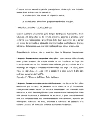 O uso de reatores eletrônicos permite que seja feita a “dimerização” das lâmpadas
fluorescentes. Existem reatores eletrônicos:
       De alta freqüência, que podem ser simples ou duplos;


       De alta freqüência dimerizável, que podem ser simples ou duplos.


TIPOS DE LÂMPADAS FLUORESCENTES:


Existem atualmente uma imensa gama de tipos de lâmpadas fluorescentes, desde
tubulares, até compactas ou de formato circulares, podendo o projetista optar
conforme suas necessidades e preferências. Cabe dizer, que sempre ao se pensar
em projeto de iluminação, é adequado obter informações atualizadas dos diversos
fabricantes de lâmpadas para obter informações sobre os últimos lançamentos.


Resumidamente pode-se citar o seguintes tipos de lâmpadas fluorescentes:


Lâmpadas fluorescentes compactas integradas : foram desenvolvidas visando
obter grande economia de energia através de sua instalação em lugar das
incandescentes comuns. São lâmpadas mais eficientes, pois economizam até 80%
de energia em relação às lâmpadas incandescentes, vida longa (≈10.000 h), ótimo
índice de reprodução de cores (≈80) e adaptável a base comum (E-27), com
potências que variam de 9 a 23W.
Exemplos: PL * Eletronic da Philips, Dulux da Osram.


Lâmpadas fluorescentes compactas não integradas: são lâmpadas de 2 pinos
constituídas por um grupo de pequenos tubos revestidos de pó fluorescente,
interligados de modo a formar uma lâmpada “single-ended” com dimensões muito
compactas, e reator eletromagnético acoplado. O revestimento das lâmpadas é feito
com fósforos tricomáticos, e apresentam um IRC de 82, o que é considerado muito
bom. São lâmpadas ideais para serem utilizadas de forma embutida, montadas em
downlighters, luminárias de mesa, arandelas e luminárias de pedestais. São
bastante utilizadas em iluminação comercial e ambientes residenciais.




Luminotécnica                                                                  21
 