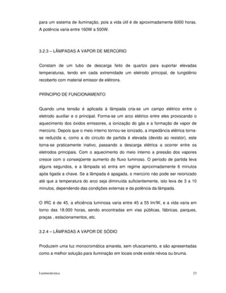 para um sistema de iluminação, pois a vida útil é de aproximadamente 6000 horas.
A potência varia entre 160W a 500W.




3.2.3 – LÂMPADAS A VAPOR DE MERCÚRIO


Constam de um tubo de descarga feito de quartzo para suportar elevadas
temperaturas, tendo em cada extremidade um eletrodo principal, de tungstênio
recoberto com material emissor de elétrons.


PRÍNCIPIO DE FUNCIONAMENTO


Quando uma tensão é aplicada à lâmpada cria-se um campo elétrico entre o
eletrodo auxiliar e o principal. Forma-se um arco elétrico entre eles provocando o
aquecimento dos óxidos emissores, a ionização do gás e a formação de vapor de
mercúrio. Depois que o meio interno tornou-se ionizado, a impedância elétrica torna-
se reduzida e, como a do circuito de partida é elevada (devido ao resistor), este
torna-se praticamente inativo, passando a descarga elétrica a ocorrer entre os
eletrodos principais. Com o aquecimento do meio interno a pressão dos vapores
cresce com o conseqüente aumento do fluxo luminoso. O período de partida leva
alguns segundos, e a lâmpada só entra em regime aproximadamente 6 minutos
após ligada a chave. Se a lâmpada é apagada, o mercúrio não pode ser reionizado
até que a temperatura do arco seja diminuída suficientemente, isto leva de 3 a 10
minutos, dependendo das condições externas e da potência da lâmpada.


O IRC é de 45, a eficiência luminosa varia entre 45 a 55 lm/W, e a vida varia em
torno das 18.000 horas, sendo encontradas em vias públicas, fábricas, parques,
praças , estacionamentos, etc.


3.2.4 – LÂMPADAS A VAPOR DE SÓDIO


Produzem uma luz monocromática amarela, sem ofuscamento, e são apresentadas
como a melhor solução para iluminação em locais onde existe névoa ou bruma.



Luminotécnica                                                                     23
 