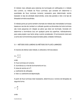 O método mais utilizado para sistemas de iluminação em edificações é o método
dos Lumens, ou método do Fluxo Luminoso, que consiste em determinar a
quantidade de fluxo luminoso (lumens) necessário para determinado recinto
baseado no tipo de atividade desenvolvida, cores das paredes e teto e do tipo de
lâmpada-luminária escolhidos.


O método ponto por ponto também chamado de método das intensidades luminosas
baseia-se nas leis de Lambert e é utilizado quando as dimensões da fonte luminosa
são muito pequenas em relação ao plano que deve ser iluminado. Consiste em
determinar a iluminância (lux) em qualquer ponto da superfície, individualmente,
para cada projetor cujo facho atinja o ponto considerado. O iluminamento total será
a soma dos iluminamentos proporcionados pelas unidades individuais.




5.1 – MÉTODO DOS LUMENS OU MÉTODO DO FLUXO LUMINOSO


A maneira de efetivar este método, é utilizando a fórmula abaixo:


     E∗S
Φ=
     µ ∗d
onde:
Φ : fluxo luminoso em lumens;
E: iluminância ou nível de iluminamento em lux;
S: área do recinto em m2;
µ: coeficiente de utilização;
d: fator ou coeficiente de depreciação.


A partir do fluxo luminoso total necessário, determina-se o número de lâmpadas da
seguinte forma:


     Φ
n=
     φ


onde:

Luminotécnica                                                                    27
 