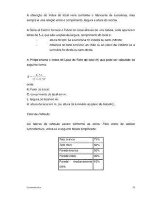 A obtenção do Índice do local varia conforme o fabricante de luminárias, mas
sempre é uma relação entre o comprimento, largura e altura do recinto.


A General Electric fornece o Índice do Local através de uma tabela, onde aparecem
letras de A-J, que são funções da largura, comprimento do local e:
        -            altura do teto: se a luminária for indireta ou semi-indireta;
        -            distância do foco luminoso ao chão ou ao plano de trabalho se a
                     luminária for direta ou semi-direta.


A Philips chama o Índice do Local de Fator do local (K) que pode ser calculado da
seguinte forma:


        C∗L
K=
     (C + L) ∗ H
onde:
K: Fator do Local;
C: comprimento do local em m;
L: largura do local em m;
H: altura do local em m, (ou altura da luminária ao plano de trabalho).


Fator de Reflexão:


Os fatores de reflexão variam conforme as cores. Para efeito de cálculo
luminotécnico, utiliza-se a seguinte tabela simplificada:


                             Teto branco                    75%
                             Teto claro                     50%
                             Parede branca                  50%
                             Parede clara                   30%
                             Parede       medianamente 10%
                             clara




Luminotécnica                                                                        29
 