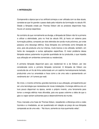 1- INTRODUÇÃO




Comparando a época que a luz artificial começou a ser utilizada com os dias atuais,
constata-se que foi grande o passo dado pela indústria da iluminação no século XX.
Desde a lâmpada criada por Thomas Edison até os produtos disponíveis hoje,
houve um avanço espantoso.


Ao contrário do que normalmente se divulga, a lâmpada de Edison não foi a primeira
a utilizar a eletricidade, pois no final do século XIX, já havia um sistema para
iluminação pública, composto por dois eletrodos de carvão muito próximos, por onde
passava uma descarga elétrica. Essa lâmpada era conhecida como lâmpada de
arco, pois ela produzia uma luz intensa, muito branca e era utilizada, também, em
faróis de navegação e outras aplicações específicas. O maior problema dessa
lâmpada estava justamente na grande quantidade de luz produzida, o que impedia
sua utilização em ambientes comerciais ou residenciais.


A primeira lâmpada disponível para uso residencial foi a de Edison, por isto
considerada como a primeira lâmpada comercial. A lâmpada de Edison era
consituída de um fio de linha carbonizado em um cadinho hermeticamente fechado,
produzindo uma luz amarelada e fraca como a de uma vela e apresentando um
rendimento de 1,41 lumens por watt.


De início, o invento enfrentou grandes barreiras à sua utilização, principalmente por
ser uma tecnologia que necessitava de novas instalações. A energia elétrica era um
luxo pouco disponível na época, sendo o próprio invento, uma ferramenta para
tornar a energia elétrica mais difundida, pois era quase unânime a idéia de que o
gás e o vapor seriam suficientes para o desenvolvimento do mundo.


Ficou marcada uma frase de Thomas Edison, ressaltando a diferença entre a visão
futurista e a imediatista, ao ser questionado em relação ao preço de sua lâmpada
comparada ao de uma vela: - “No futuro, somente os ricos queimarão velas”.




Luminotécnica                                                                       3
 